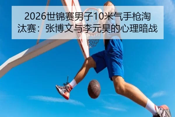 2026世锦赛男子10米气手枪淘汰赛：张博文与李元昊的心理暗战